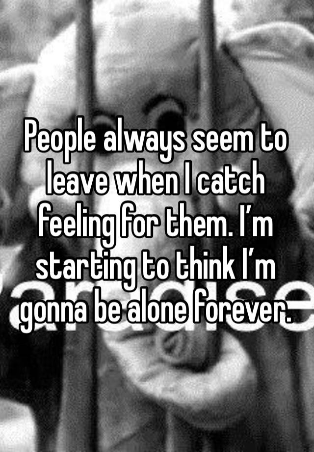 People always seem to leave when I catch feeling for them. I’m starting to think I’m gonna be alone forever.