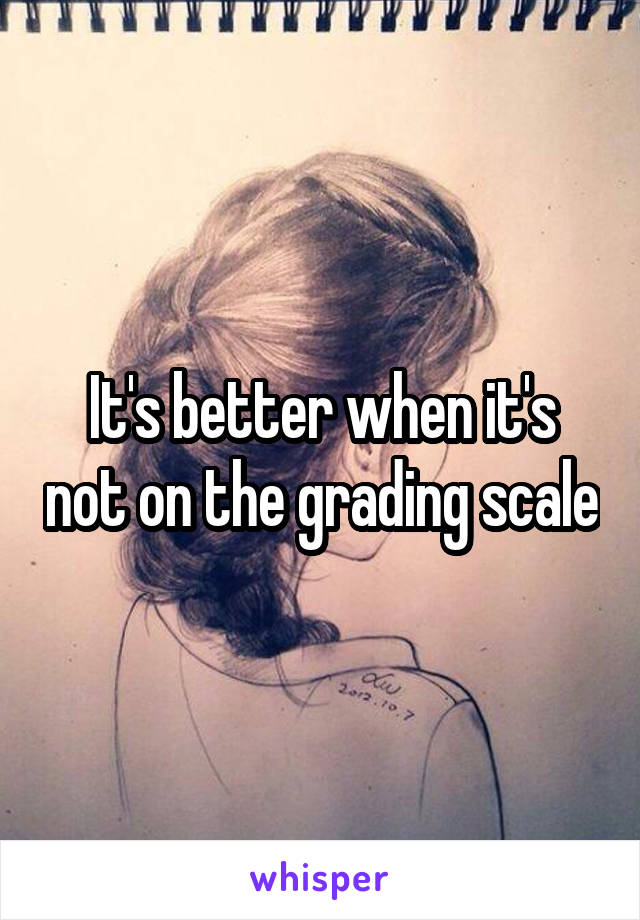 It's better when it's not on the grading scale