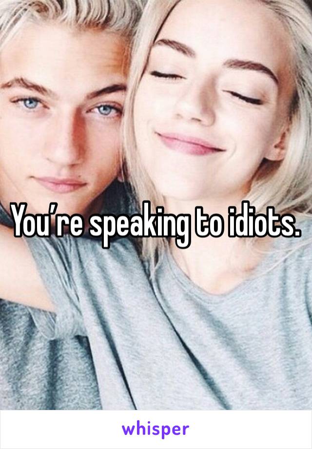 You’re speaking to idiots. 