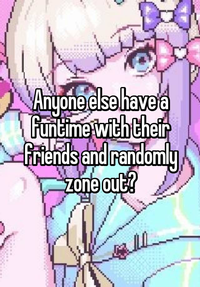 Anyone else have a funtime with their friends and randomly zone out?