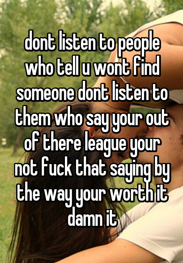 dont listen to people who tell u wont find someone dont listen to them who say your out of there league your not fuck that saying by the way your worth it damn it