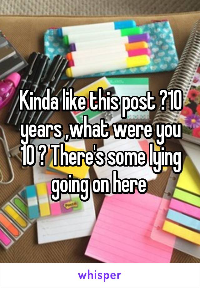 Kinda like this post ?10 years ,what were you 10 ? There's some lying going on here 