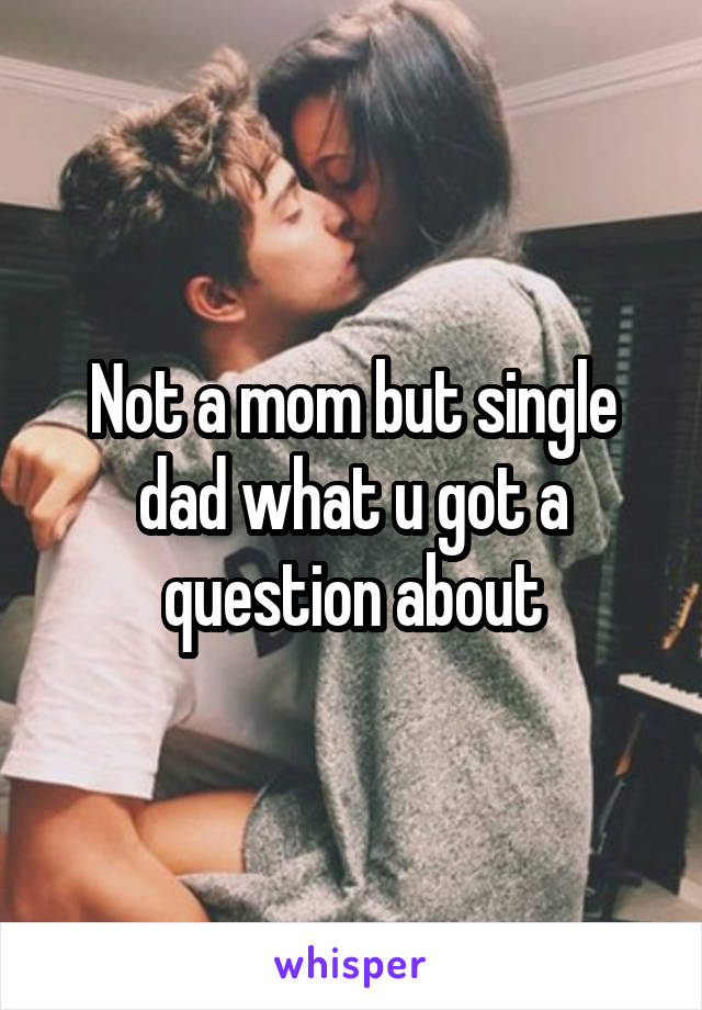 Not a mom but single dad what u got a question about