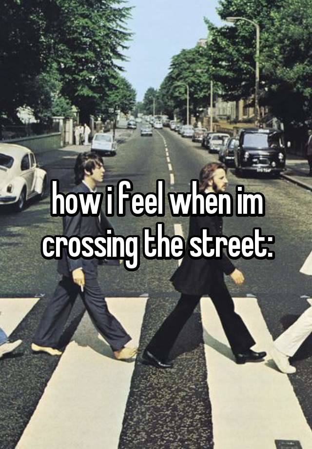 how i feel when im crossing the street: