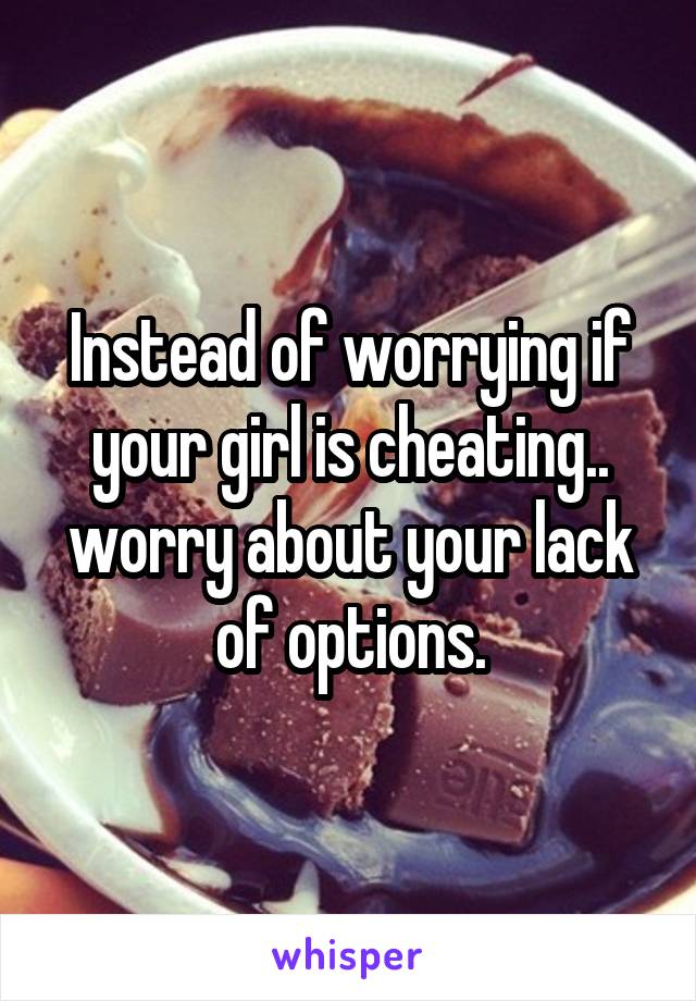 Instead of worrying if your girl is cheating.. worry about your lack of options.