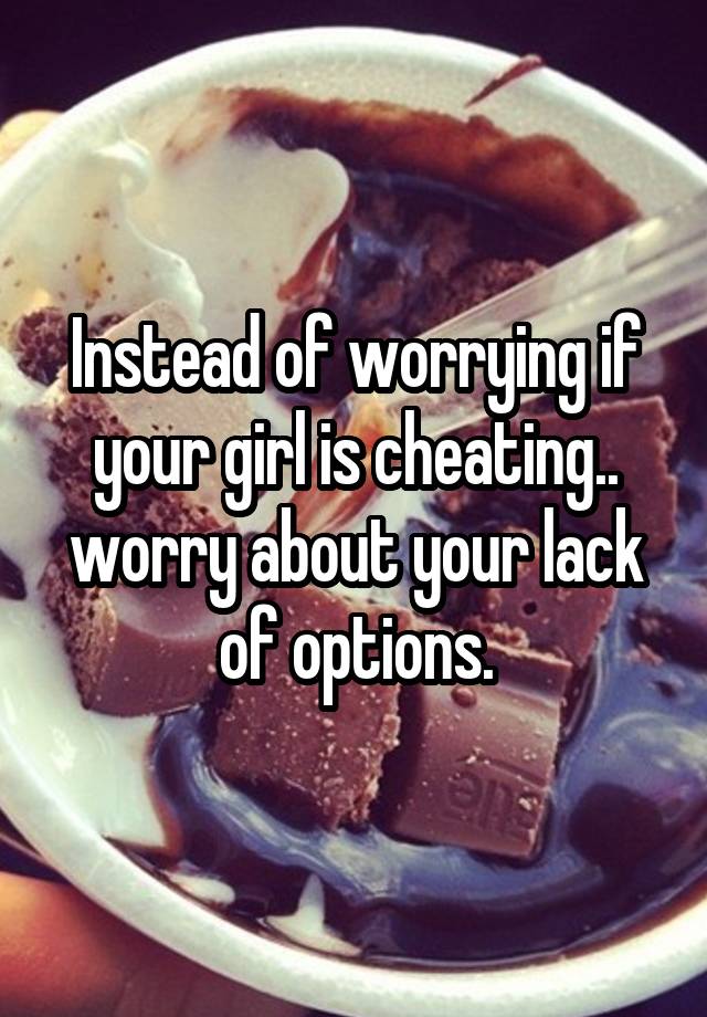 Instead of worrying if your girl is cheating.. worry about your lack of options.