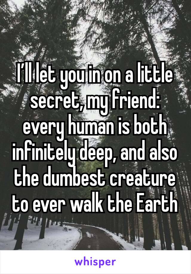 I’ll let you in on a little secret, my friend: every human is both infinitely deep, and also the dumbest creature to ever walk the Earth