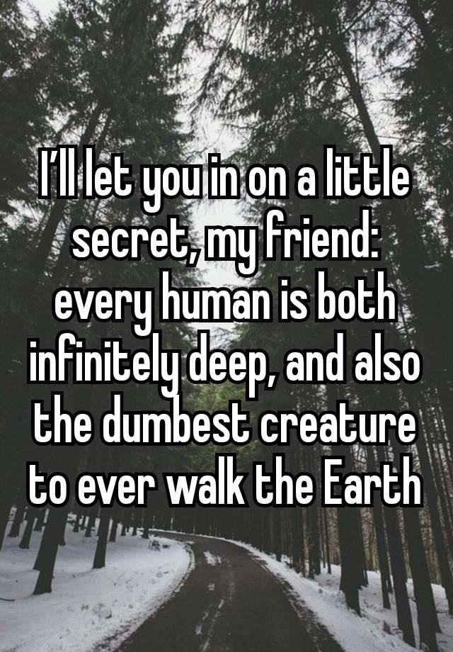 I’ll let you in on a little secret, my friend: every human is both infinitely deep, and also the dumbest creature to ever walk the Earth