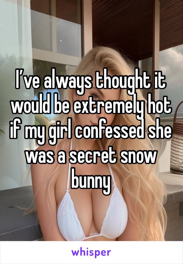 I’ve always thought it would be extremely hot if my girl confessed she was a secret snow bunny