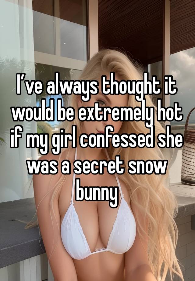 I’ve always thought it would be extremely hot if my girl confessed she was a secret snow bunny