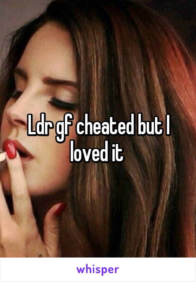 Ldr gf cheated but I loved it 