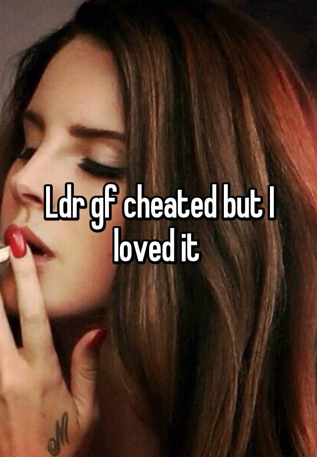 Ldr gf cheated but I loved it 