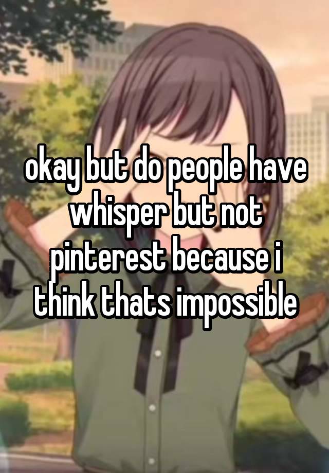 okay but do people have whisper but not pinterest because i think thats impossible