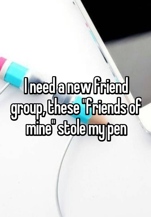 I need a new friend group, these "friends of mine" stole my pen