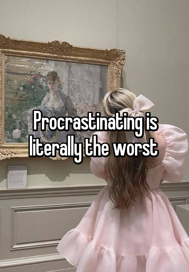 Procrastinating is literally the worst 