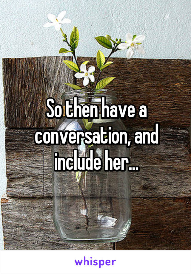 So then have a conversation, and include her...