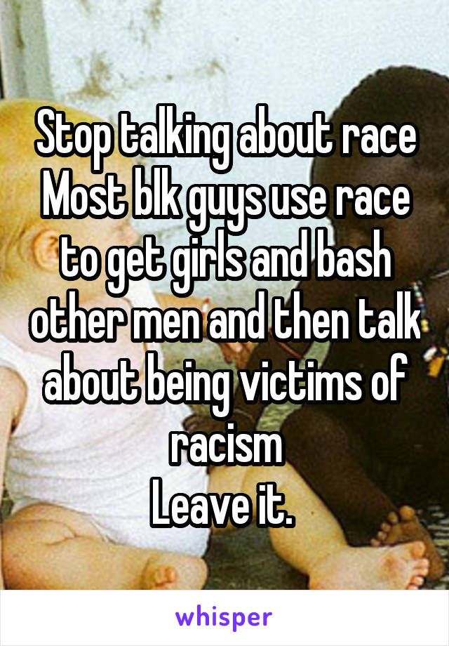 Stop talking about race
Most blk guys use race to get girls and bash other men and then talk about being victims of racism
Leave it. 