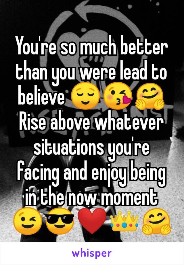 You're so much better than you were lead to believe 😌😘🤗
Rise above whatever situations you're facing and enjoy being in the now moment 😉😎❤️👑🤗