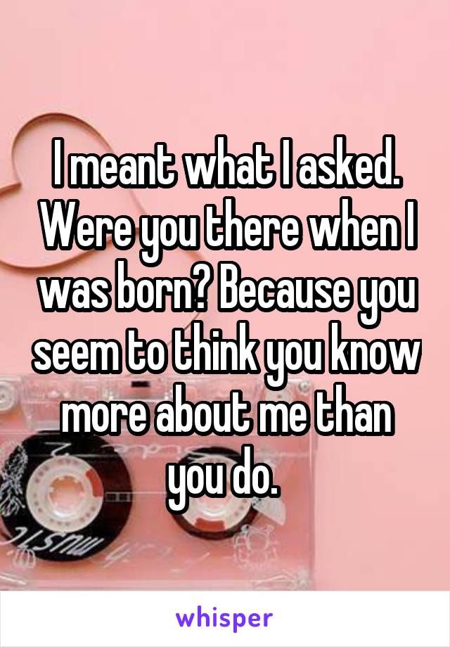 I meant what I asked. Were you there when I was born? Because you seem to think you know more about me than you do. 