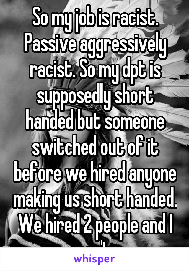 So my job is racist. Passive aggressively racist. So my dpt is supposedly short handed but someone switched out of it before we hired anyone making us short handed. We hired 2 people and I can't.