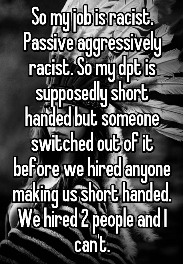 So my job is racist. Passive aggressively racist. So my dpt is supposedly short handed but someone switched out of it before we hired anyone making us short handed. We hired 2 people and I can't.