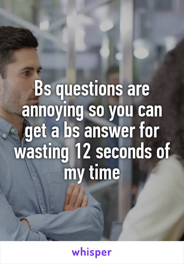 Bs questions are annoying so you can get a bs answer for wasting 12 seconds of my time