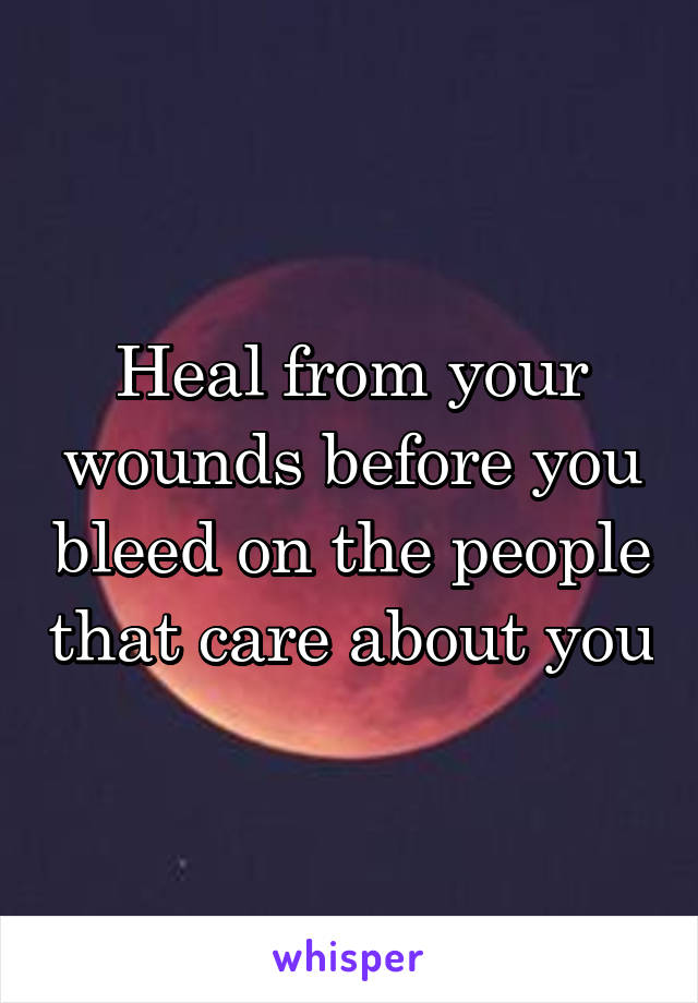 Heal from your wounds before you bleed on the people that care about you