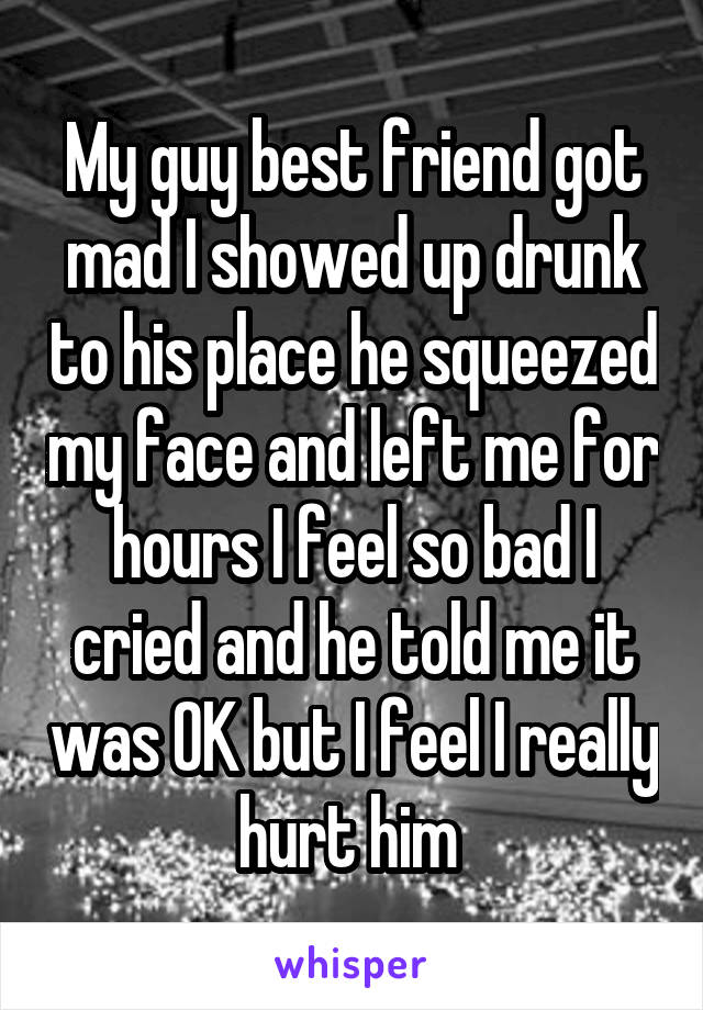 My guy best friend got mad I showed up drunk to his place he squeezed my face and left me for hours I feel so bad I cried and he told me it was OK but I feel I really hurt him 