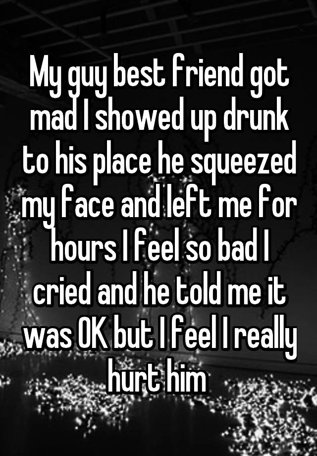 My guy best friend got mad I showed up drunk to his place he squeezed my face and left me for hours I feel so bad I cried and he told me it was OK but I feel I really hurt him 