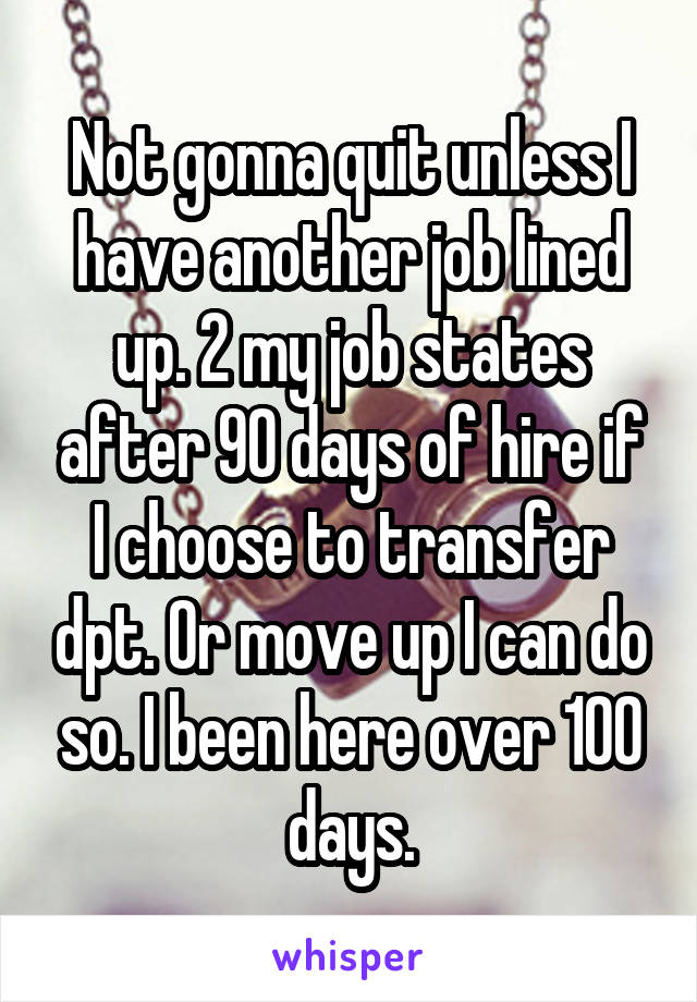 Not gonna quit unless I have another job lined up. 2 my job states after 90 days of hire if I choose to transfer dpt. Or move up I can do so. I been here over 100 days.