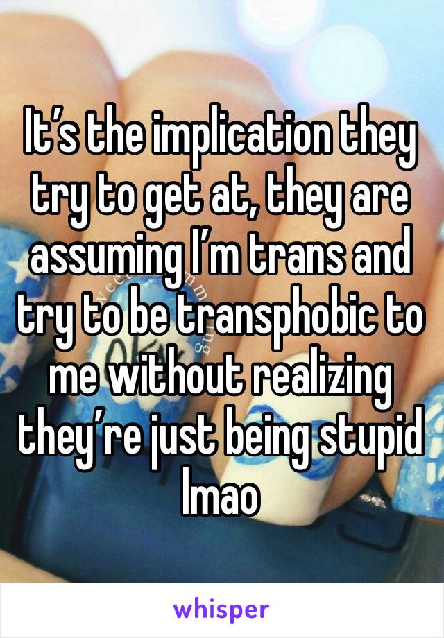 It’s the implication they try to get at, they are assuming I’m trans and try to be transphobic to me without realizing they’re just being stupid lmao