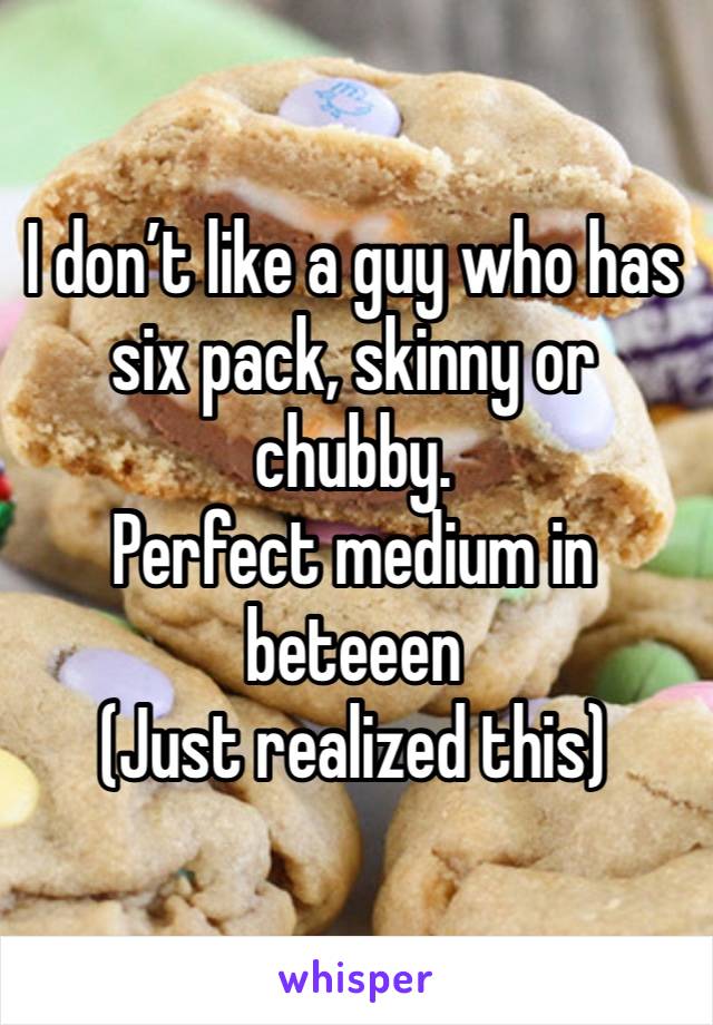 I don’t like a guy who has six pack, skinny or chubby. 
Perfect medium in beteeen 
(Just realized this) 