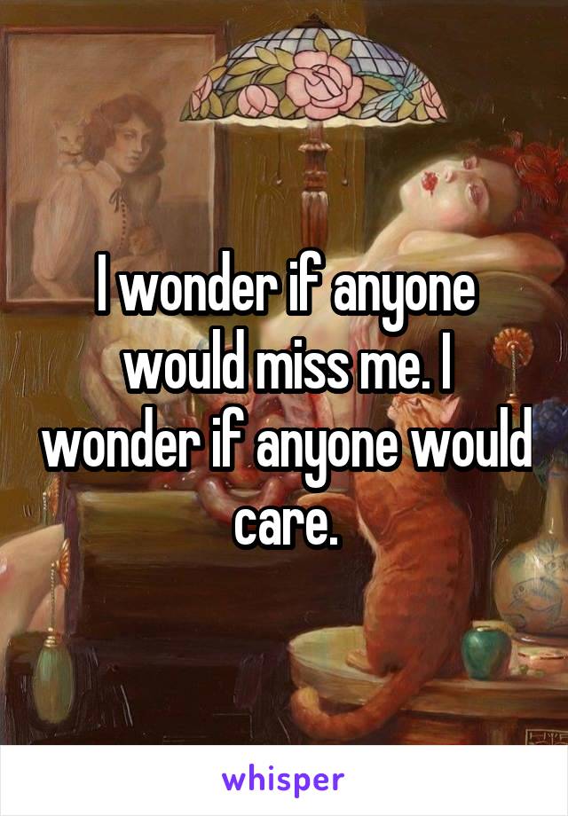 I wonder if anyone would miss me. I wonder if anyone would care.