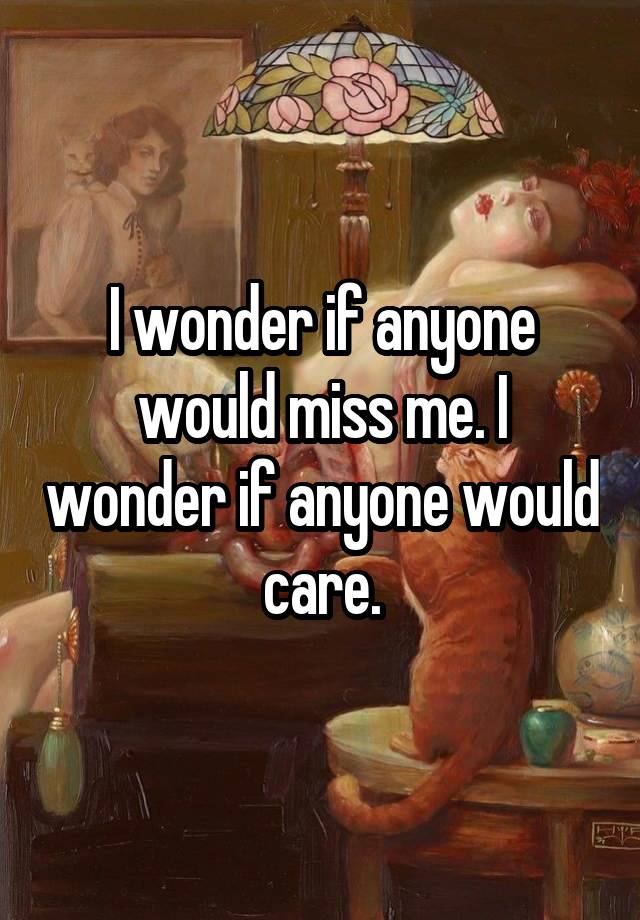 I wonder if anyone would miss me. I wonder if anyone would care.