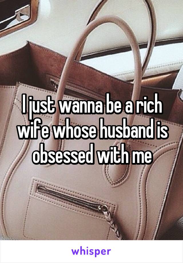 I just wanna be a rich wife whose husband is obsessed with me