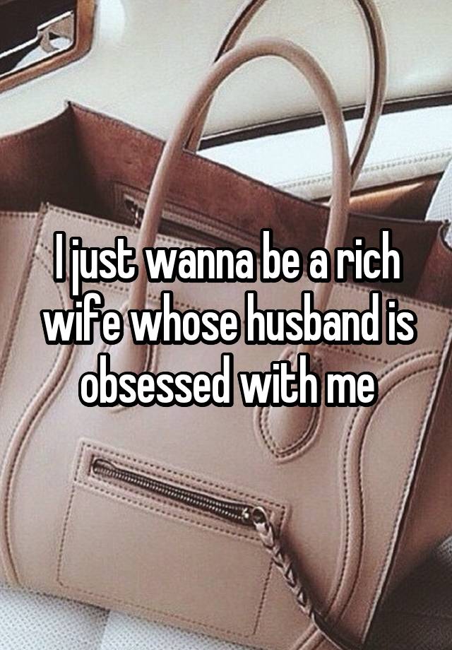 I just wanna be a rich wife whose husband is obsessed with me