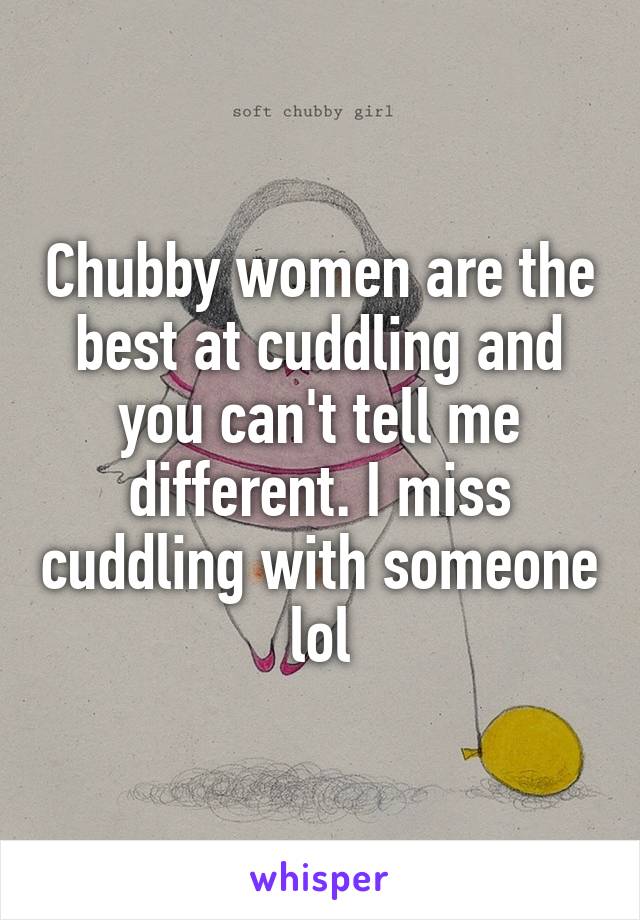 Chubby women are the best at cuddling and you can't tell me different. I miss cuddling with someone lol