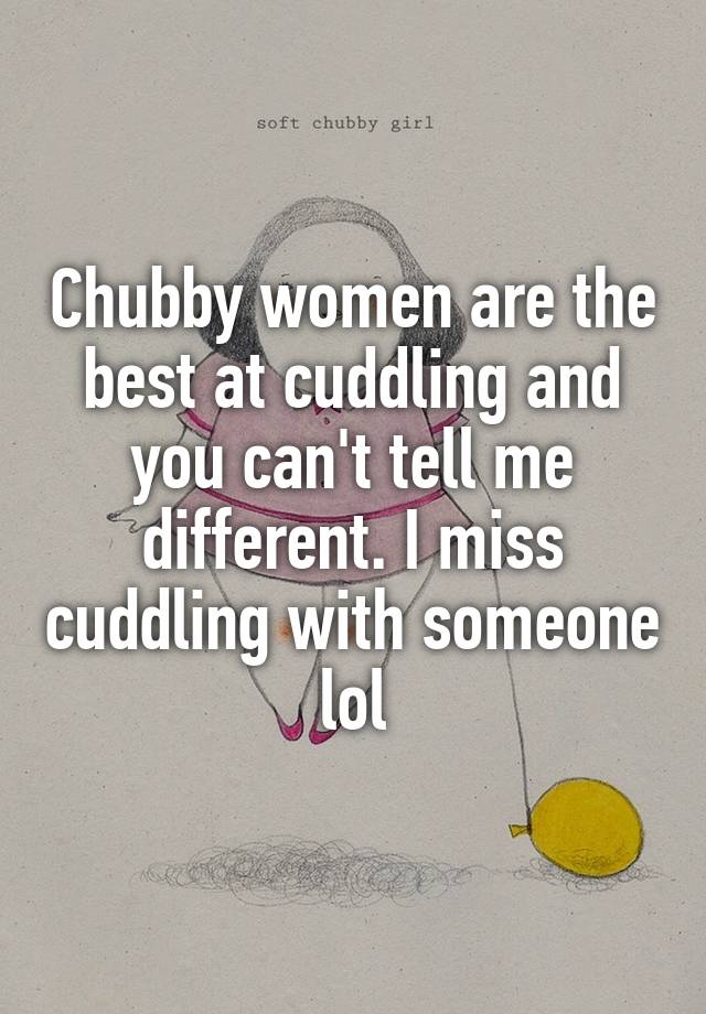 Chubby women are the best at cuddling and you can't tell me different. I miss cuddling with someone lol