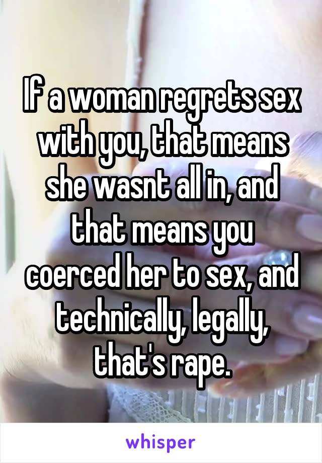 If a woman regrets sex with you, that means she wasnt all in, and that means you coerced her to sex, and technically, legally, that's rape.