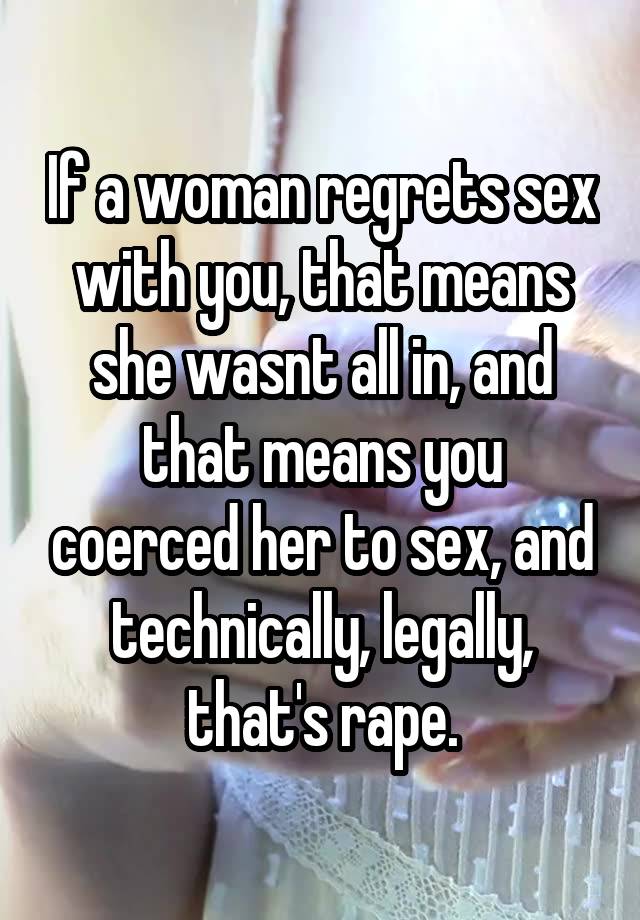 If a woman regrets sex with you, that means she wasnt all in, and that means you coerced her to sex, and technically, legally, that's rape.