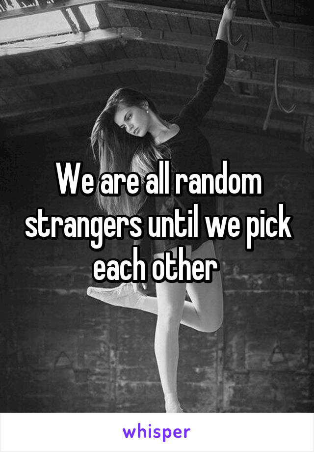 We are all random strangers until we pick each other 