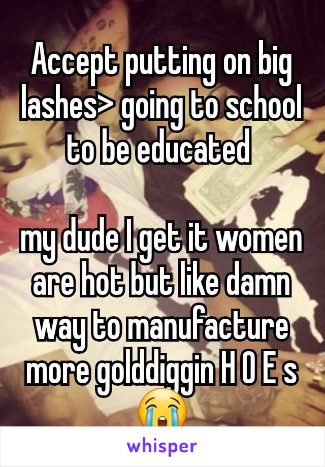 Accept putting on big lashes> going to school to be educated 

my dude I get it women are hot but like damn way to manufacture more golddiggin H O E s 😭