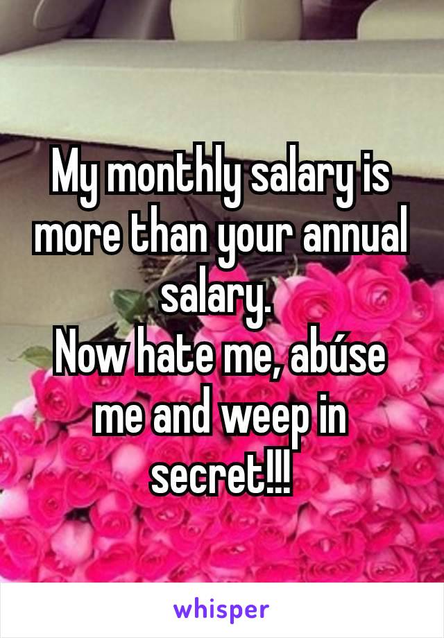 My monthly salary is more than your annual salary. 
Now hate me, abúse me and weep in secret!!!