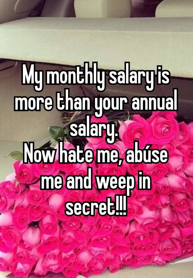 My monthly salary is more than your annual salary. 
Now hate me, abúse me and weep in secret!!!