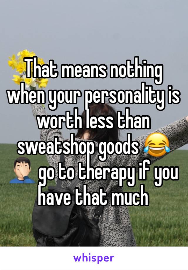 That means nothing when your personality is worth less than sweatshop goods 😂🤦🏻‍♂️ go to therapy if you have that much