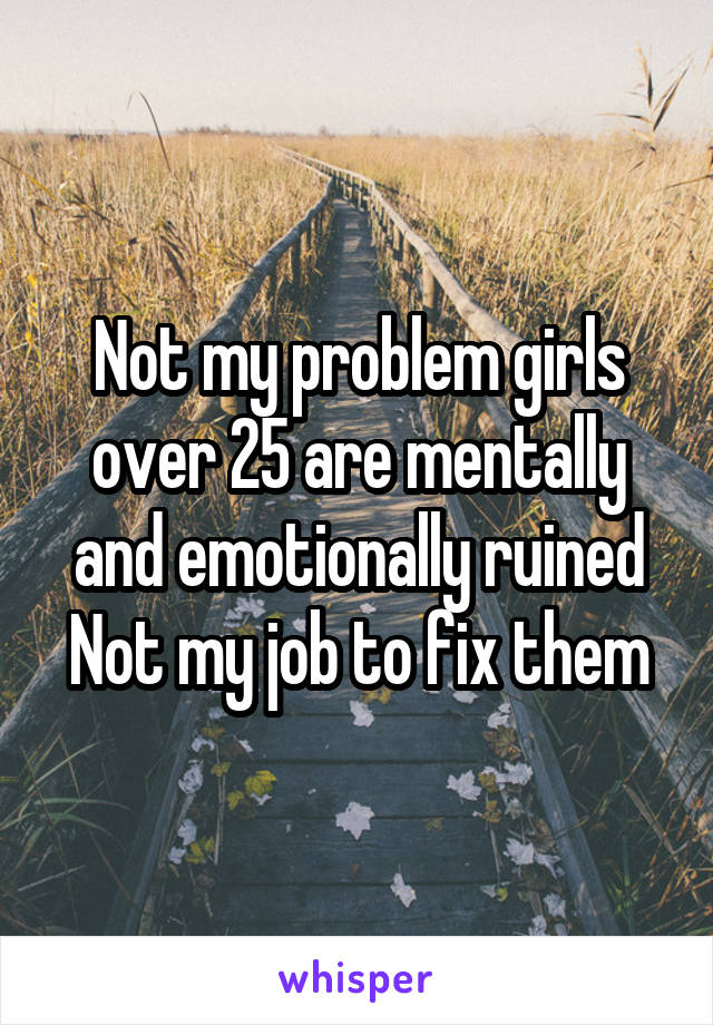 Not my problem girls over 25 are mentally and emotionally ruined
Not my job to fix them