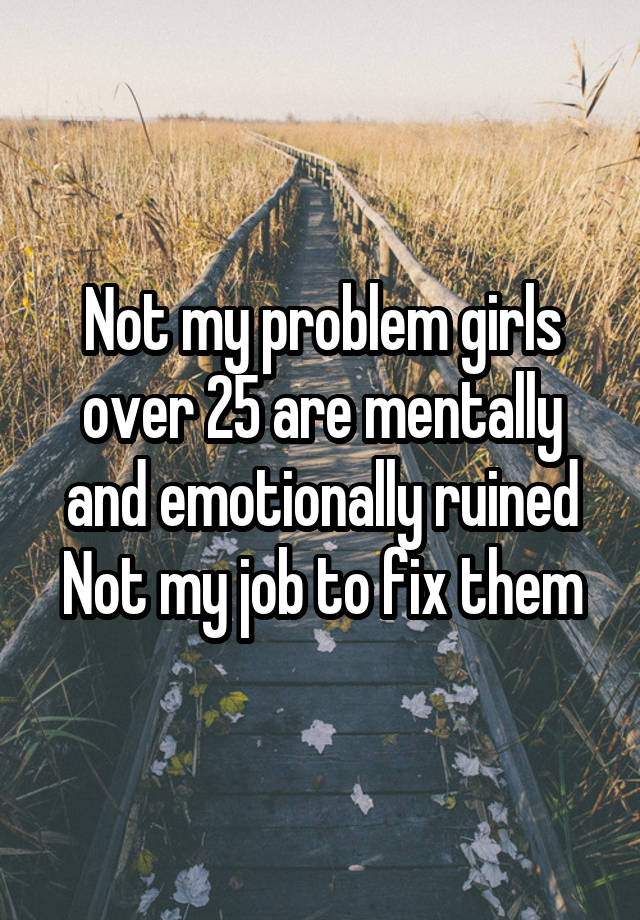 Not my problem girls over 25 are mentally and emotionally ruined
Not my job to fix them