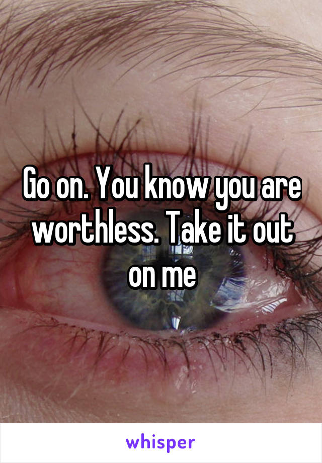 Go on. You know you are worthless. Take it out on me