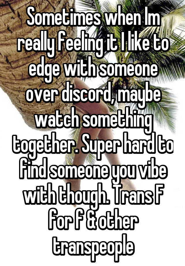 Sometimes when Im really feeling it I like to edge with someone over discord, maybe watch something together. Super hard to find someone you vibe with though. Trans F for f & other transpeople