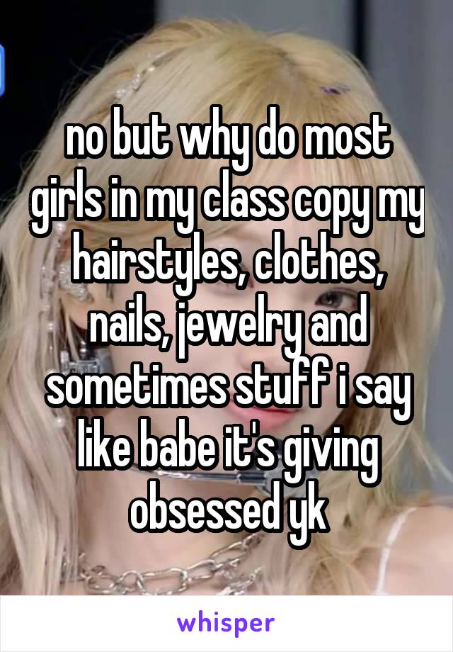 no but why do most girls in my class copy my hairstyles, clothes, nails, jewelry and sometimes stuff i say like babe it's giving obsessed yk